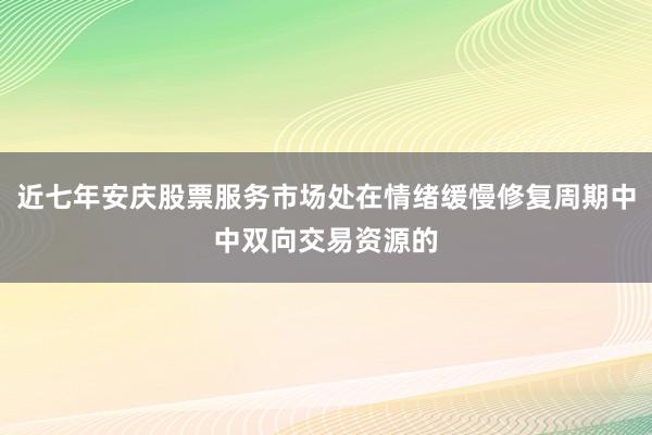 近七年安庆股票服务市场处在情绪缓慢修复周期中中双向交易资源的