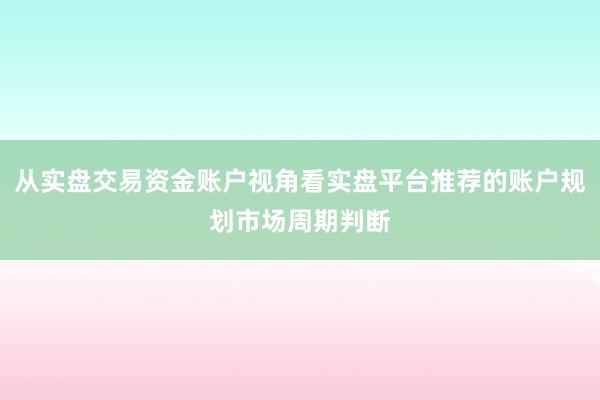 从实盘交易资金账户视角看实盘平台推荐的账户规划市场周期判断