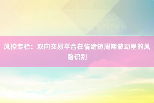 风控专栏：双向交易平台在情绪短周期波动里的风险识别