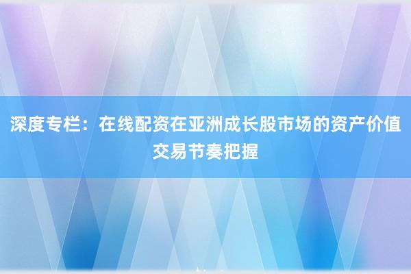 深度专栏：在线配资在亚洲成长股市场的资产价值交易节奏把握