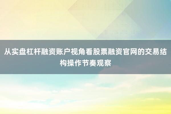 从实盘杠杆融资账户视角看股票融资官网的交易结构操作节奏观察