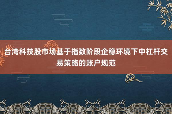 台湾科技股市场基于指数阶段企稳环境下中杠杆交易策略的账户规范