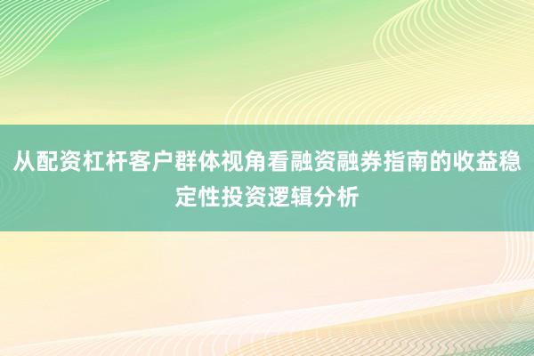 从配资杠杆客户群体视角看融资融券指南的收益稳定性投资逻辑分析