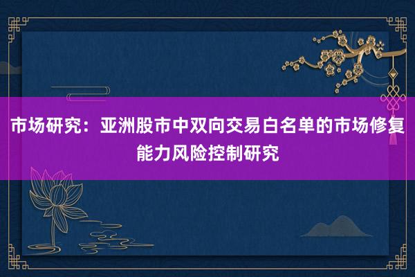 市场研究：亚洲股市中双向交易白名单的市场修复能力风险控制研究