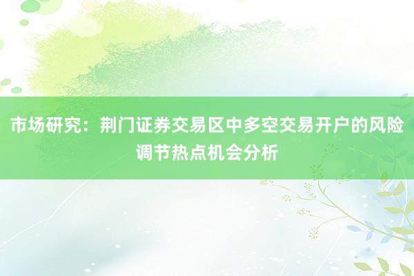 市场研究：荆门证券交易区中多空交易开户的风险调节热点机会分析