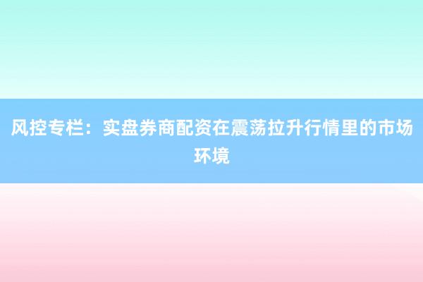 风控专栏：实盘券商配资在震荡拉升行情里的市场环境