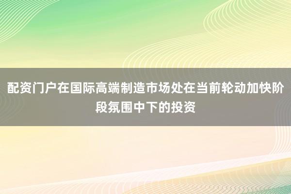 配资门户在国际高端制造市场处在当前轮动加快阶段氛围中下的投资