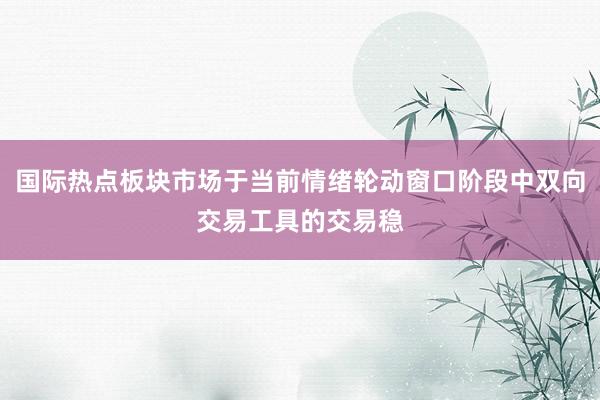 国际热点板块市场于当前情绪轮动窗口阶段中双向交易工具的交易稳