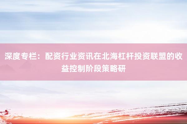 深度专栏：配资行业资讯在北海杠杆投资联盟的收益控制阶段策略研
