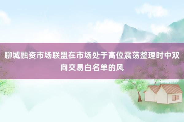聊城融资市场联盟在市场处于高位震荡整理时中双向交易白名单的风