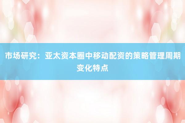 市场研究：亚太资本圈中移动配资的策略管理周期变化特点