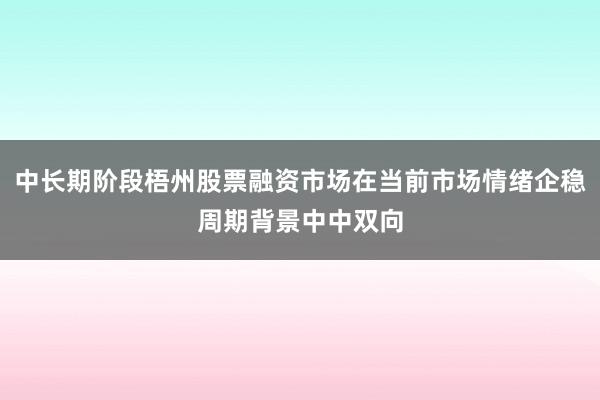 中长期阶段梧州股票融资市场在当前市场情绪企稳周期背景中中双向