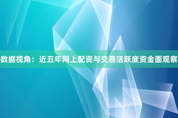 数据视角：近五年网上配资与交易活跃度资金面观察