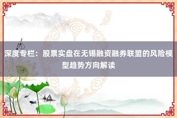 深度专栏：股票实盘在无锡融资融券联盟的风险模型趋势方向解读