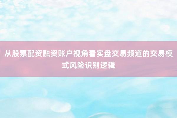 从股票配资融资账户视角看实盘交易频道的交易模式风险识别逻辑
