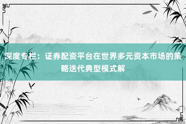 深度专栏：证券配资平台在世界多元资本市场的策略迭代典型模式解