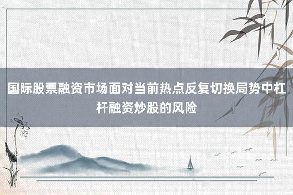 国际股票融资市场面对当前热点反复切换局势中杠杆融资炒股的风险
