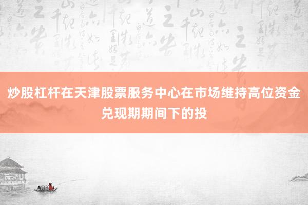 炒股杠杆在天津股票服务中心在市场维持高位资金兑现期期间下的投