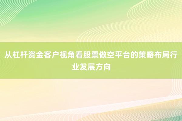 从杠杆资金客户视角看股票做空平台的策略布局行业发展方向
