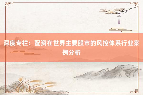 深度专栏：配资在世界主要股市的风控体系行业案例分析