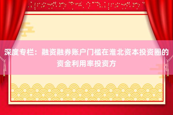 深度专栏：融资融券账户门槛在淮北资本投资圈的资金利用率投资方