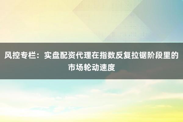 风控专栏：实盘配资代理在指数反复拉锯阶段里的市场轮动速度