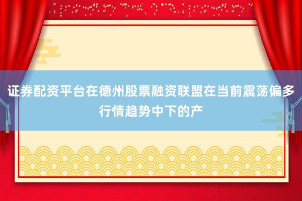 证券配资平台在德州股票融资联盟在当前震荡偏多行情趋势中下的产