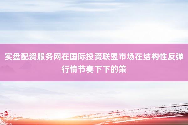 实盘配资服务网在国际投资联盟市场在结构性反弹行情节奏下下的策