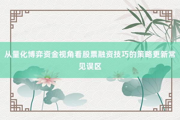 从量化博弈资金视角看股票融资技巧的策略更新常见误区