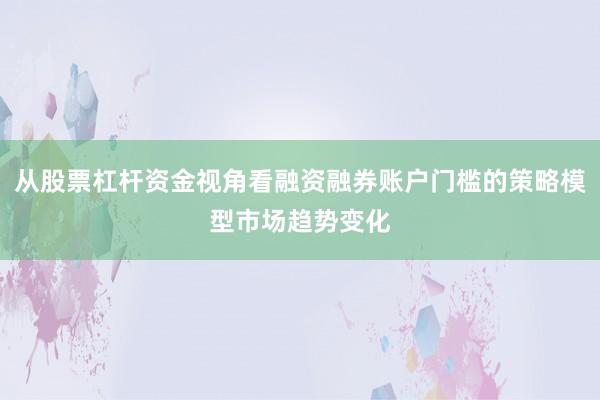 从股票杠杆资金视角看融资融券账户门槛的策略模型市场趋势变化