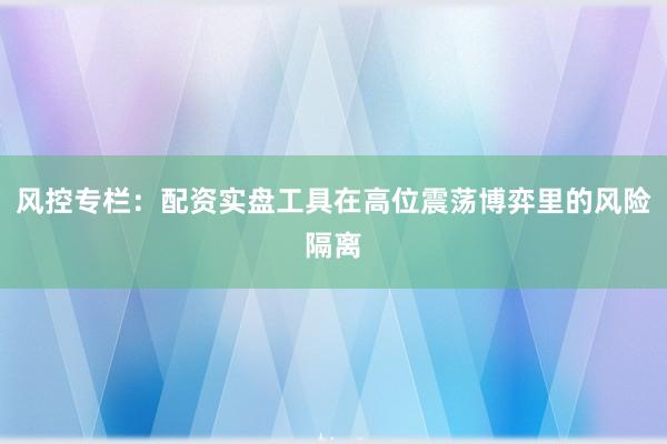 风控专栏：配资实盘工具在高位震荡博弈里的风险隔离