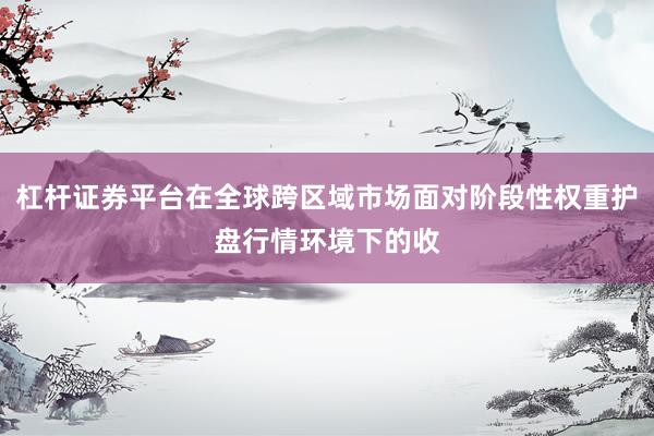 杠杆证券平台在全球跨区域市场面对阶段性权重护盘行情环境下的收