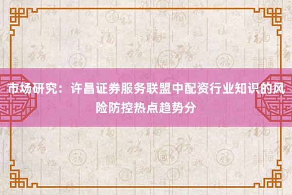 市场研究：许昌证券服务联盟中配资行业知识的风险防控热点趋势分