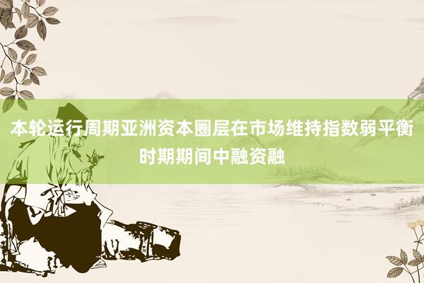 本轮运行周期亚洲资本圈层在市场维持指数弱平衡时期期间中融资融