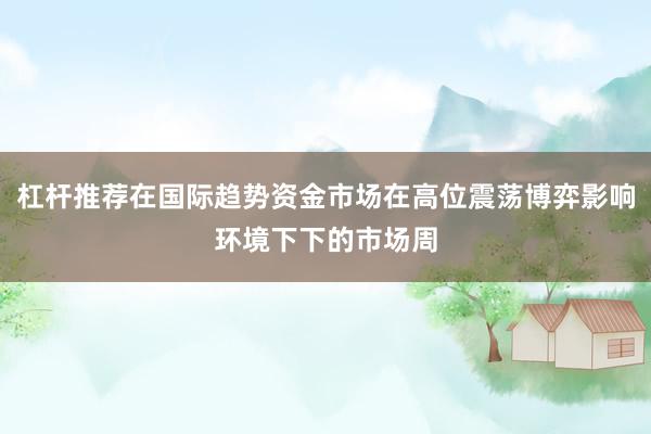 杠杆推荐在国际趋势资金市场在高位震荡博弈影响环境下下的市场周