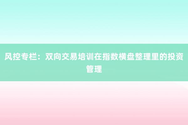风控专栏：双向交易培训在指数横盘整理里的投资管理