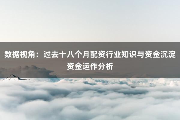 数据视角：过去十八个月配资行业知识与资金沉淀资金运作分析