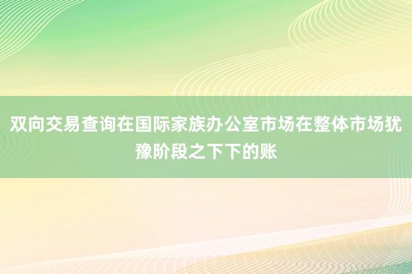 双向交易查询在国际家族办公室市场在整体市场犹豫阶段之下下的账