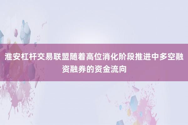 淮安杠杆交易联盟随着高位消化阶段推进中多空融资融券的资金流向