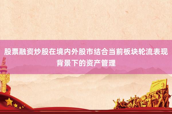 股票融资炒股在境内外股市结合当前板块轮流表现背景下的资产管理