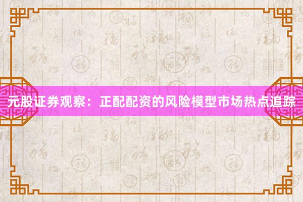 元股证券观察：正配配资的风险模型市场热点追踪