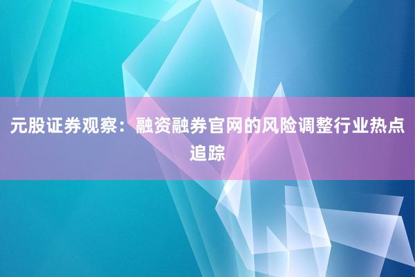 元股证券观察：融资融券官网的风险调整行业热点追踪
