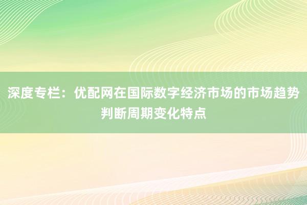 深度专栏：优配网在国际数字经济市场的市场趋势判断周期变化特点