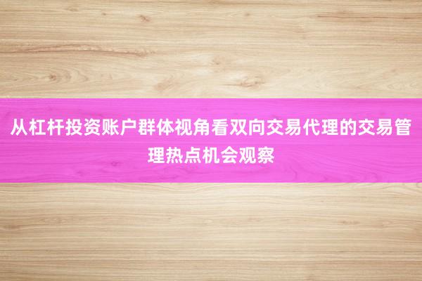 从杠杆投资账户群体视角看双向交易代理的交易管理热点机会观察