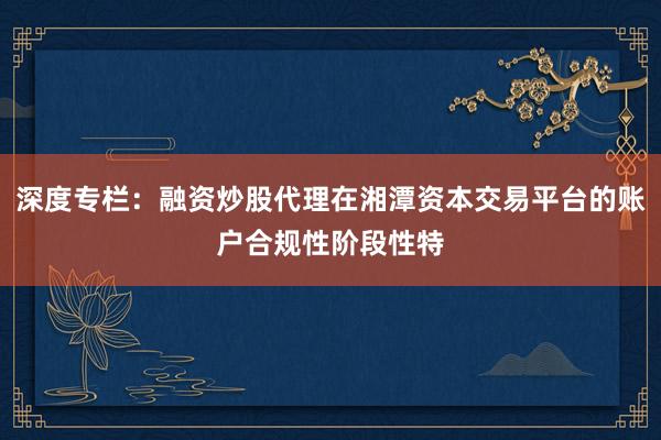 深度专栏：融资炒股代理在湘潭资本交易平台的账户合规性阶段性特