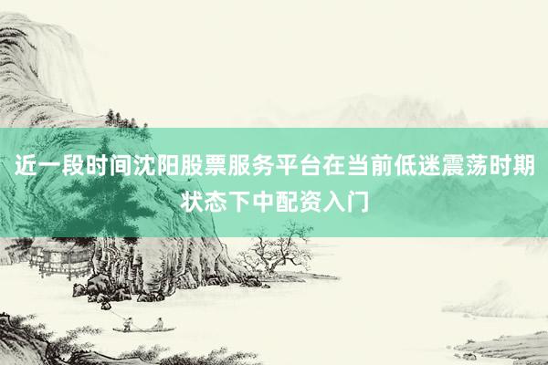 近一段时间沈阳股票服务平台在当前低迷震荡时期状态下中配资入门