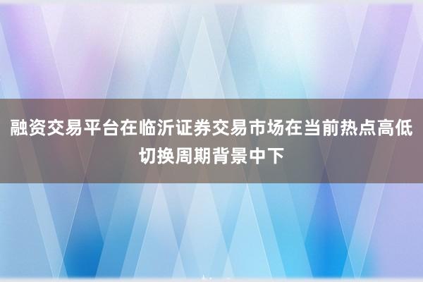 融资交易平台在临沂证券交易市场在当前热点高低切换周期背景中下