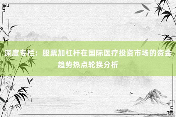 深度专栏：股票加杠杆在国际医疗投资市场的资金趋势热点轮换分析