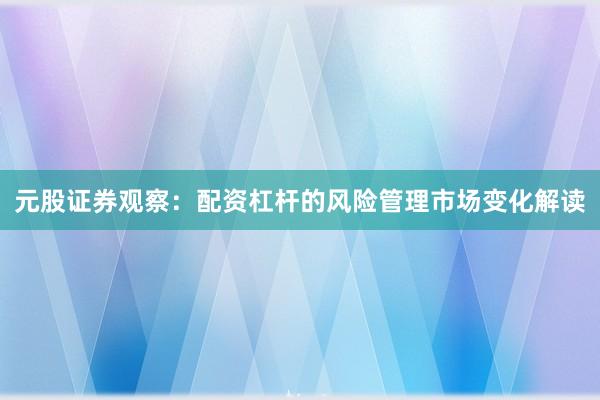 元股证券观察：配资杠杆的风险管理市场变化解读