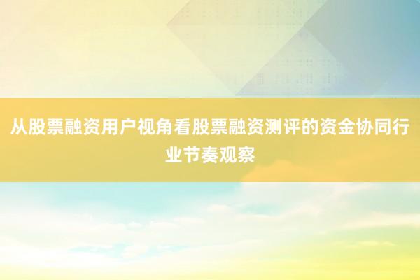 从股票融资用户视角看股票融资测评的资金协同行业节奏观察